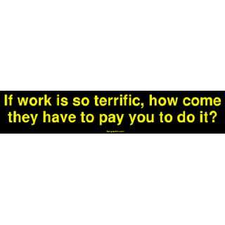   is so terrific, how come they have to pay you to do it? Bumper Sticker